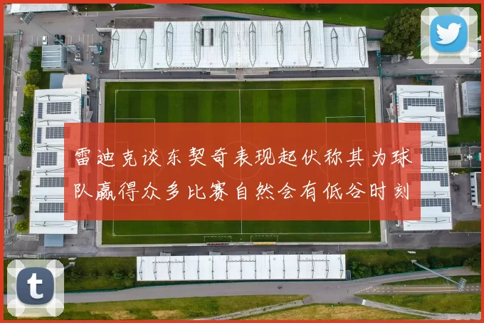 雷迪克谈东契奇表现起伏称其为球队赢得众多比赛自然会有低谷时刻