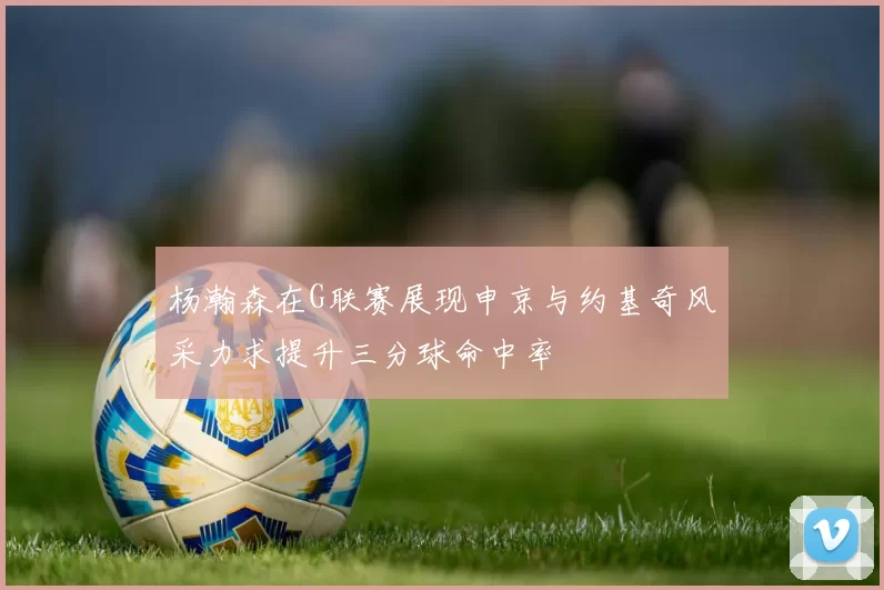 杨瀚森在G联赛展现申京与约基奇风采力求提升三分球命中率