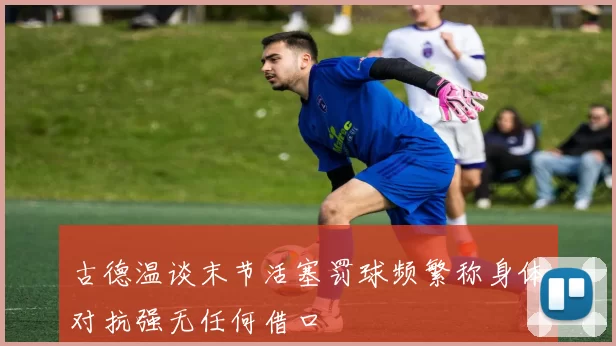 古德温谈末节活塞罚球频繁称身体对抗强无任何借口