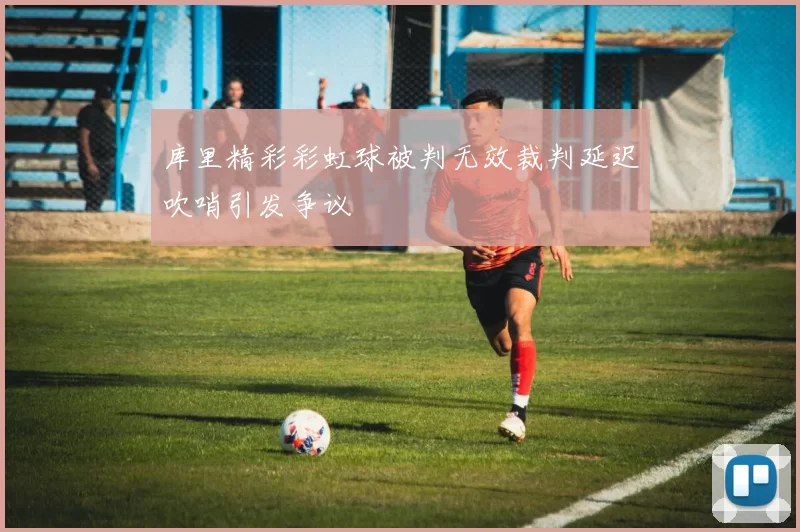 库里精彩彩虹球被判无效裁判延迟吹哨引发争议