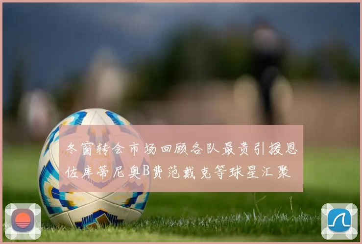 冬窗转会市场回顾各队最贵引援恩佐库蒂尼奥B费范戴克等球星汇聚