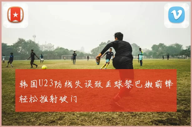 韩国U23防线失误致丢球黎巴嫩前锋轻松推射破门