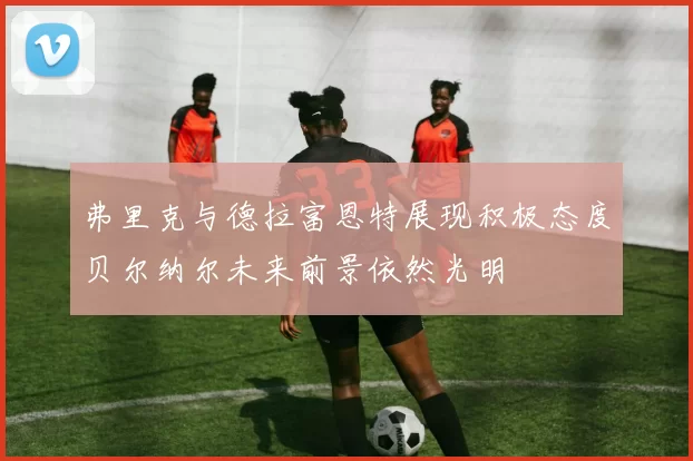 弗里克与德拉富恩特展现积极态度贝尔纳尔未来前景依然光明